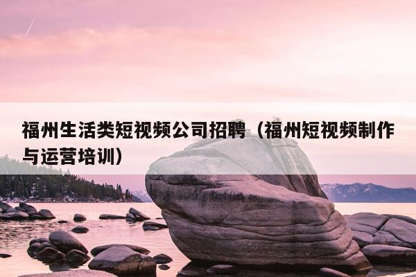 福州生活類短視頻公司招聘（福州短視頻制作與運(yùn)營(yíng)培訓(xùn)）