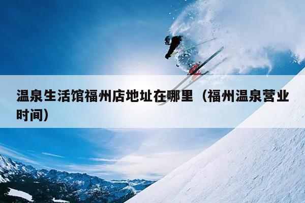 溫泉生活館福州店地址在哪里（福州溫泉營業(yè)時(shí)間）
