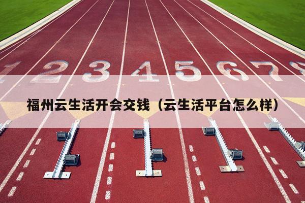 福州云生活開會(huì)交錢（云生活平臺(tái)怎么樣）