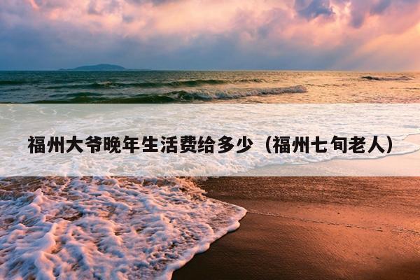 福州大爺晚年生活費(fèi)給多少（福州七旬老人）