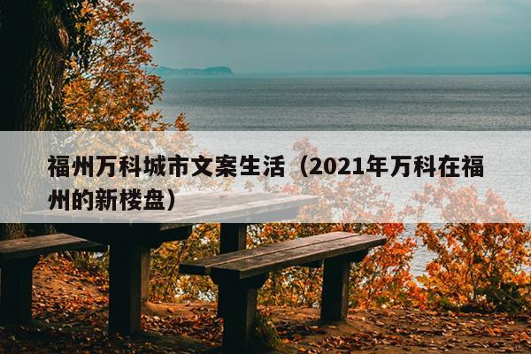 福州萬(wàn)科城市文案生活（2021年萬(wàn)科在福州的新樓盤）
