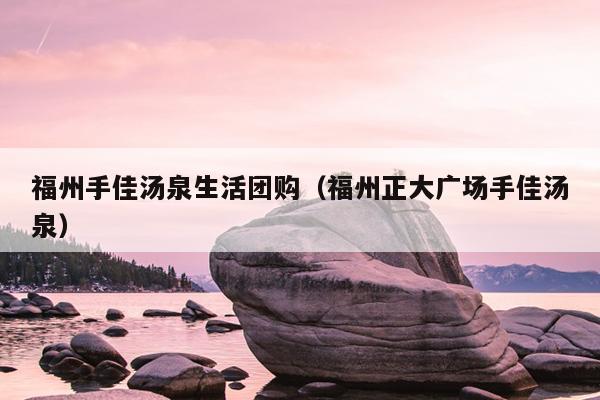 福州手佳湯泉生活團(tuán)購(gòu)（福州正大廣場(chǎng)手佳湯泉）