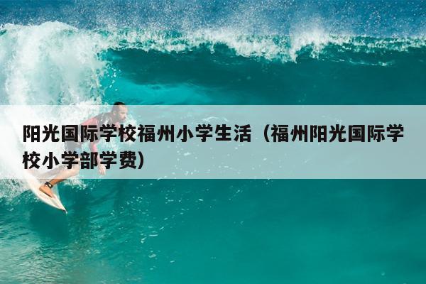 陽(yáng)光國(guó)際學(xué)校福州小學(xué)生活（福州陽(yáng)光國(guó)際學(xué)校小學(xué)部學(xué)費(fèi)）