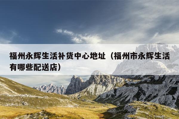 福州永輝生活補貨中心地址（福州市永輝生活有哪些配送店）
