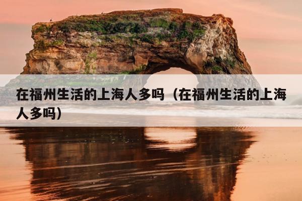 在福州生活的上海人多嗎（在福州生活的上海人多嗎）