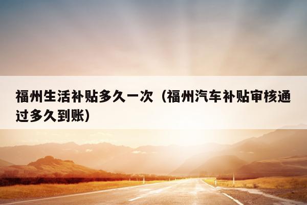 福州生活補(bǔ)貼多久一次（福州汽車補(bǔ)貼審核通過多久到賬）
