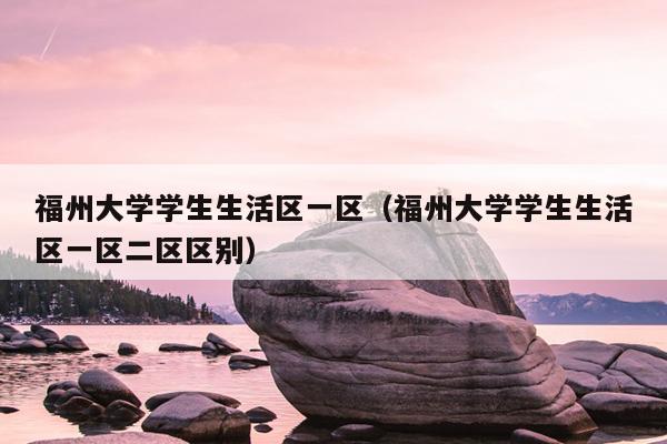福州大學學生生活區(qū)一區(qū)（福州大學學生生活區(qū)一區(qū)二區(qū)區(qū)別）
