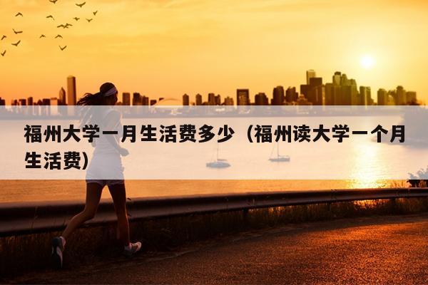 福州大學一月生活費多少（福州讀大學一個月生活費）