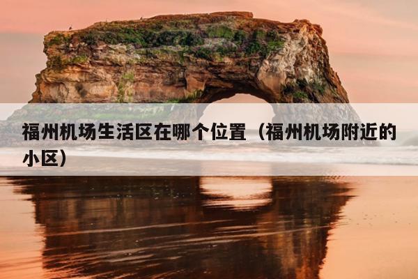 福州機場生活區(qū)在哪個位置（福州機場附近的小區(qū)）