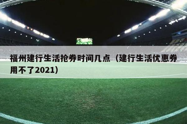 福州建行生活搶券時間幾點（建行生活優(yōu)惠券用不了2021）