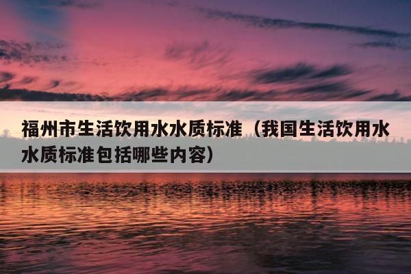 福州市生活飲用水水質(zhì)標準（我國生活飲用水水質(zhì)標準包括哪些內(nèi)容）