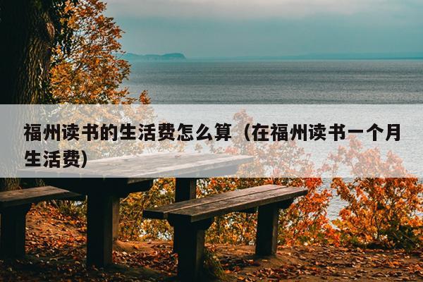 福州讀書的生活費怎么算（在福州讀書一個月生活費）