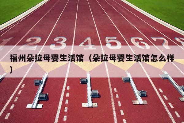 福州朵拉母嬰生活館（朵拉母嬰生活館怎么樣）