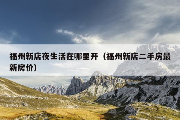 福州新店夜生活在哪里開（福州新店二手房最新房?jī)r(jià)）