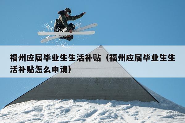 福州應(yīng)屆畢業(yè)生生活補(bǔ)貼（福州應(yīng)屆畢業(yè)生生活補(bǔ)貼怎么申請）