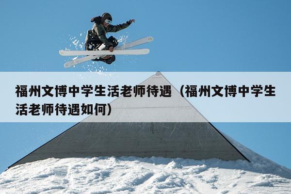 福州文博中學(xué)生活老師待遇（福州文博中學(xué)生活老師待遇如何）