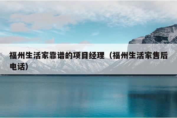 福州生活家靠譜的項(xiàng)目經(jīng)理（福州生活家售后電話）