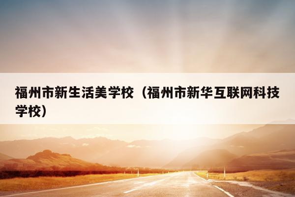 福州市新生活美學(xué)校（福州市新華互聯(lián)網(wǎng)科技學(xué)校）