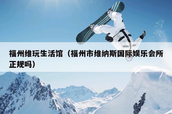 福州維玩生活館（福州市維納斯國際娛樂會所正規(guī)嗎）