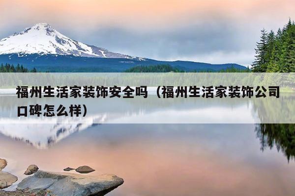 福州生活家裝飾安全嗎（福州生活家裝飾公司口碑怎么樣）