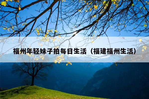 福州年輕妹子拍每日生活（福建福州生活）