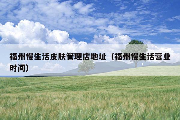 福州慢生活皮膚管理店地址（福州慢生活營(yíng)業(yè)時(shí)間）