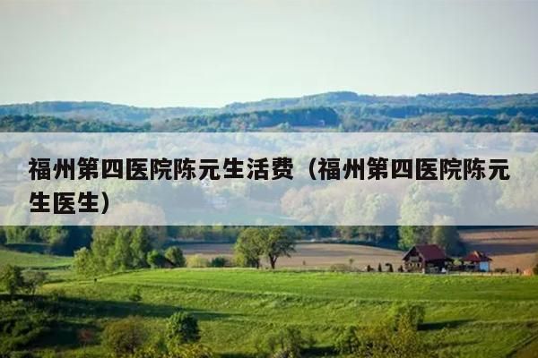 福州第四醫(yī)院陳元生活費（福州第四醫(yī)院陳元生醫(yī)生）