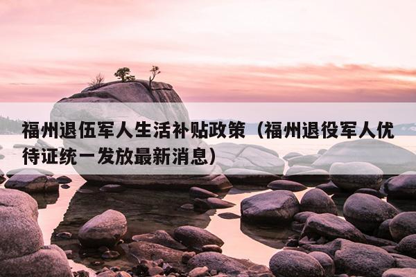 福州退伍軍人生活補貼政策（福州退役軍人優(yōu)待證統(tǒng)一發(fā)放最新消息）