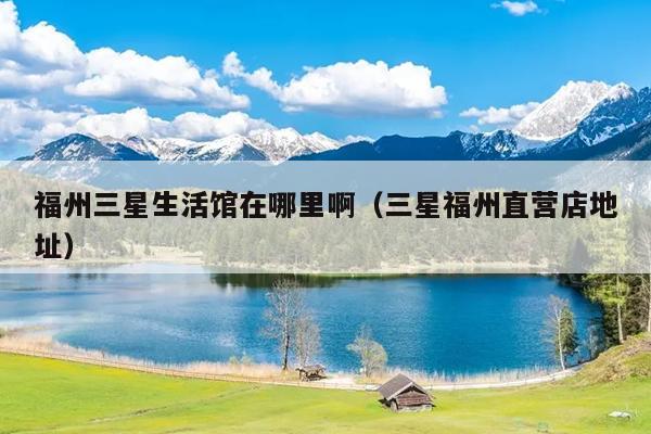 福州三星生活館在哪里?。ㄈ歉Ｖ葜睜I店地址）