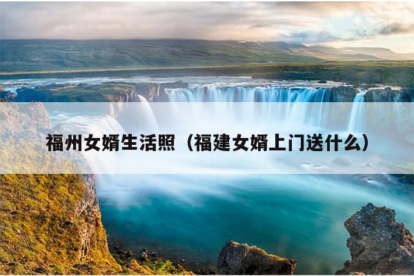 福州女婿生活照（福建女婿上門(mén)送什么）