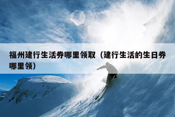 福州建行生活券哪里領(lǐng)?。ńㄐ猩畹纳杖睦镱I(lǐng)）