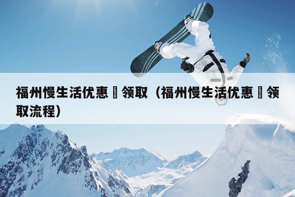 福州慢生活優(yōu)惠劵領(lǐng)?。ǜＶ萋顑?yōu)惠劵領(lǐng)取流程）