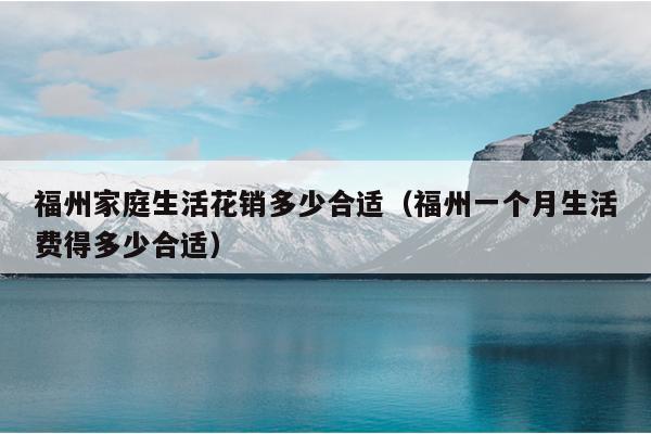 福州家庭生活花銷(xiāo)多少合適（福州一個(gè)月生活費(fèi)得多少合適）
