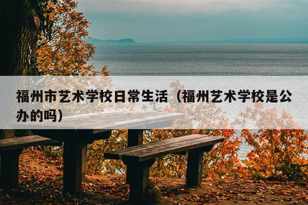 福州市藝術(shù)學校日常生活（福州藝術(shù)學校是公辦的嗎）