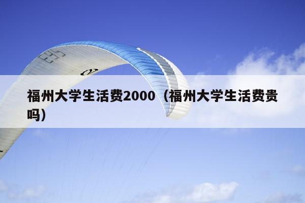 福州大學(xué)生活費(fèi)2000（福州大學(xué)生活費(fèi)貴嗎）
