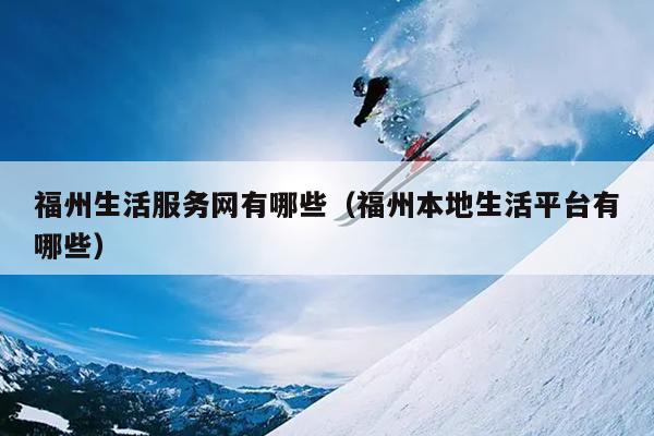 福州生活服務(wù)網(wǎng)有哪些（福州本地生活平臺有哪些）