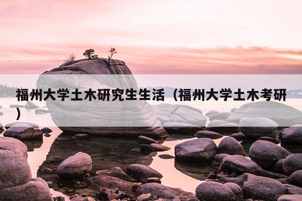 福州大學(xué)土木研究生生活（福州大學(xué)土木考研）