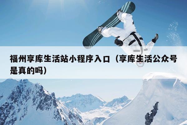 福州享庫生活站小程序入口（享庫生活公眾號是真的嗎）