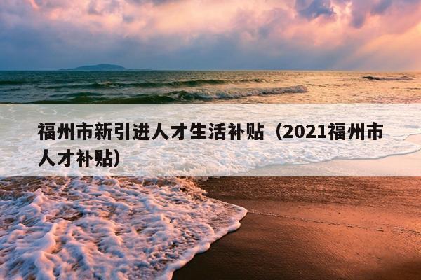 福州市新引進人才生活補貼（2021福州市人才補貼）