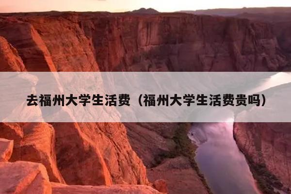 去福州大學(xué)生活費（福州大學(xué)生活費貴嗎）