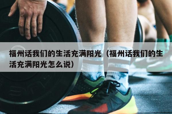 福州話我們的生活充滿陽(yáng)光（福州話我們的生活充滿陽(yáng)光怎么說(shuō)）