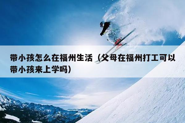 帶小孩怎么在福州生活（父母在福州打工可以帶小孩來上學(xué)嗎）