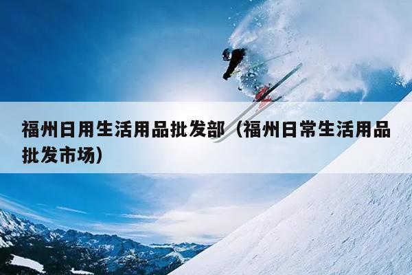 福州日用生活用品批發(fā)部（福州日常生活用品批發(fā)市場(chǎng)）