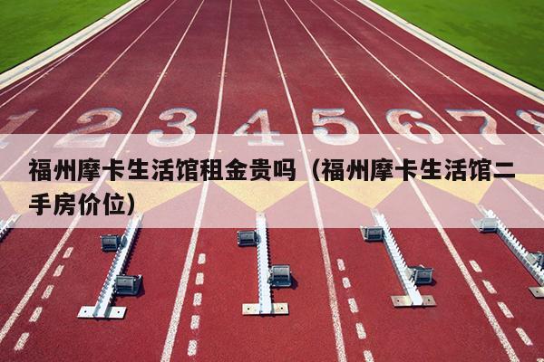 福州摩卡生活館租金貴嗎（福州摩卡生活館二手房價(jià)位）
