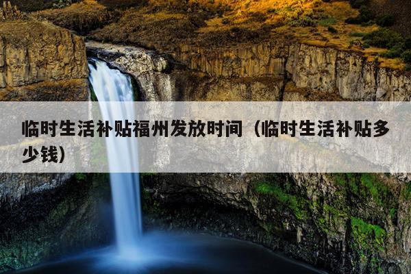 臨時生活補貼福州發(fā)放時間（臨時生活補貼多少錢）