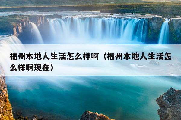 福州本地人生活怎么樣啊（福州本地人生活怎么樣啊現(xiàn)在）