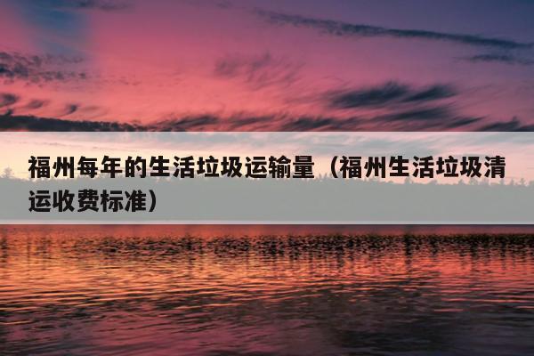 福州每年的生活垃圾運輸量（福州生活垃圾清運收費標準）