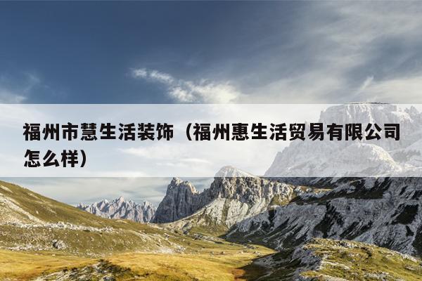 福州市慧生活裝飾（福州惠生活貿(mào)易有限公司怎么樣）