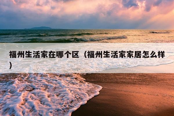 福州生活家在哪個區(qū)（福州生活家家居怎么樣）