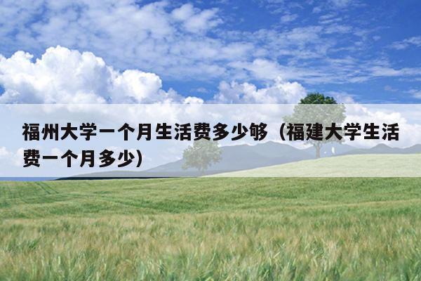 福州大學一個月生活費多少夠（福建大學生活費一個月多少）